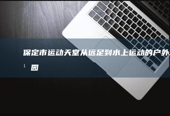 保定市运动天堂：从远足到水上运动的户外乐园 (保定市运动学校)