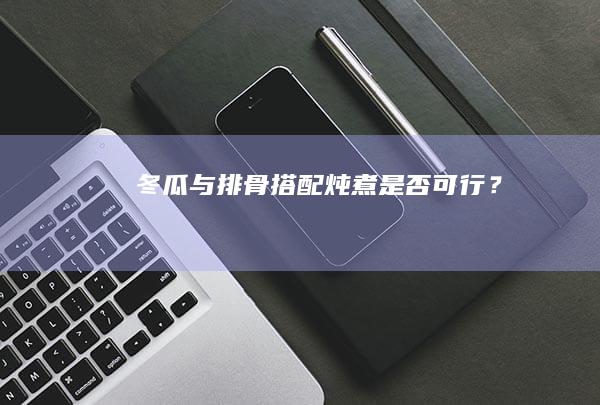 冬瓜与排骨搭配炖煮是否可行？